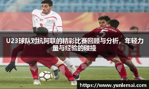 U23球队对抗阿联的精彩比赛回顾与分析，年轻力量与经验的碰撞